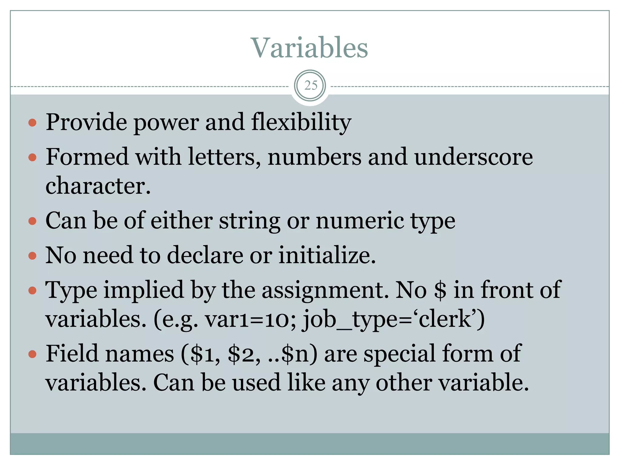 Variables
                            25

 Provide power and flexibility
 Formed with letters, numbers and underscore
    character.
   Can be of either string or numeric type
   No need to declare or initialize.
   Type implied by the assignment. No $ in front of
    variables. (e.g. var1=10; job_type=„clerk‟)
   Field names ($1, $2, ..$n) are special form of
    variables. Can be used like any other variable.
 