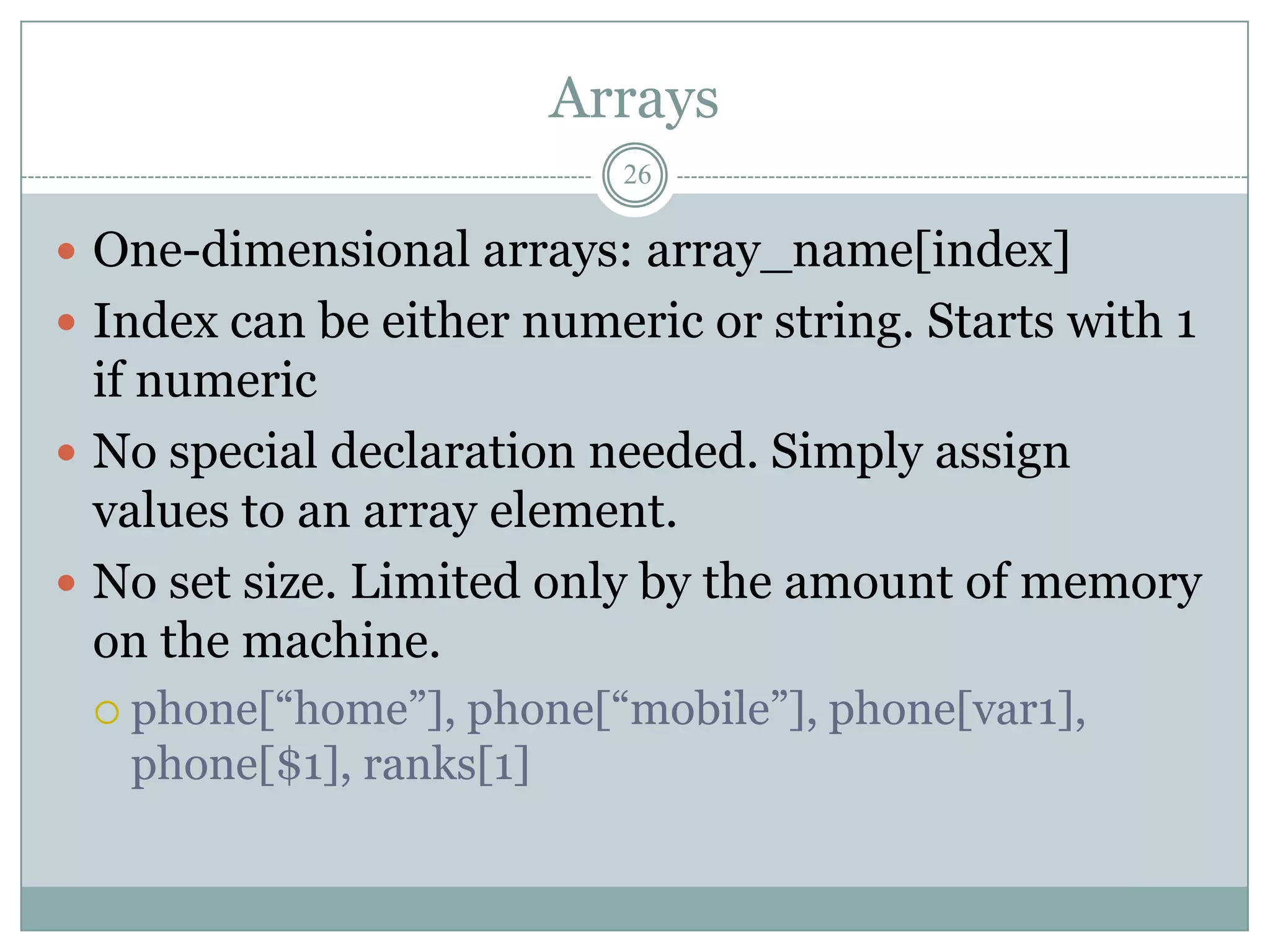 Arrays
                          26

 One-dimensional arrays: array_name[index]
 Index can be either numeric or string. Starts with 1
  if numeric
 No special declaration needed. Simply assign
  values to an array element.
 No set size. Limited only by the amount of memory
  on the machine.
  phone[“home”],  phone[“mobile”], phone[var1],
   phone[$1], ranks[1]
 