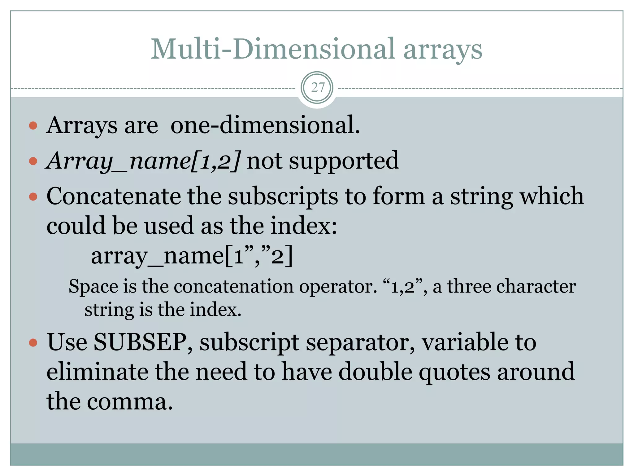Multi-Dimensional arrays
                                27

 Arrays are one-dimensional.
 Array_name[1,2] not supported
 Concatenate the subscripts to form a string which
 could be used as the index:
     array_name[1”,”2]
   Space is the concatenation operator. “1,2”, a three character
    string is the index.
 Use SUBSEP, subscript separator, variable to
 eliminate the need to have double quotes around
 the comma.
 
