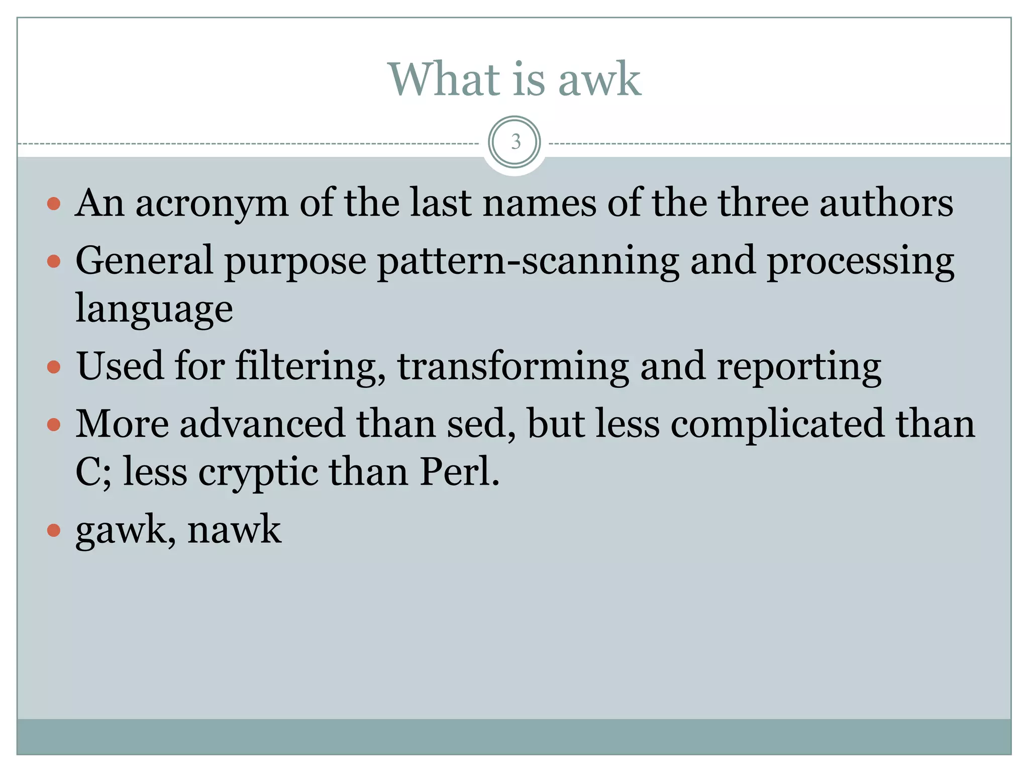 What is awk
                          3

 An acronym of the last names of the three authors
 General purpose pattern-scanning and processing
  language
 Used for filtering, transforming and reporting
 More advanced than sed, but less complicated than
  C; less cryptic than Perl.
 gawk, nawk
 