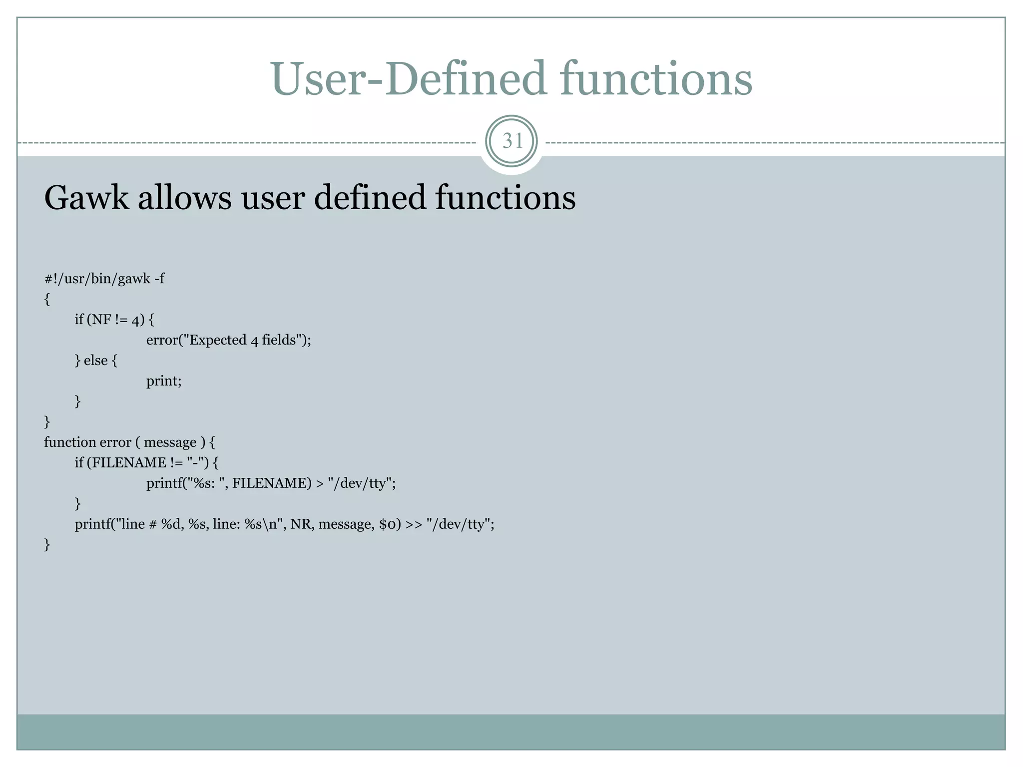 User-Defined functions
                                                                           31

Gawk allows user defined functions

#!/usr/bin/gawk -f
{
     if (NF != 4) {
                 error("Expected 4 fields");
     } else {
                 print;
     }
}
function error ( message ) {
     if (FILENAME != "-") {
                 printf("%s: ", FILENAME) > "/dev/tty";
     }
     printf("line # %d, %s, line: %sn", NR, message, $0) >> "/dev/tty";
}
 