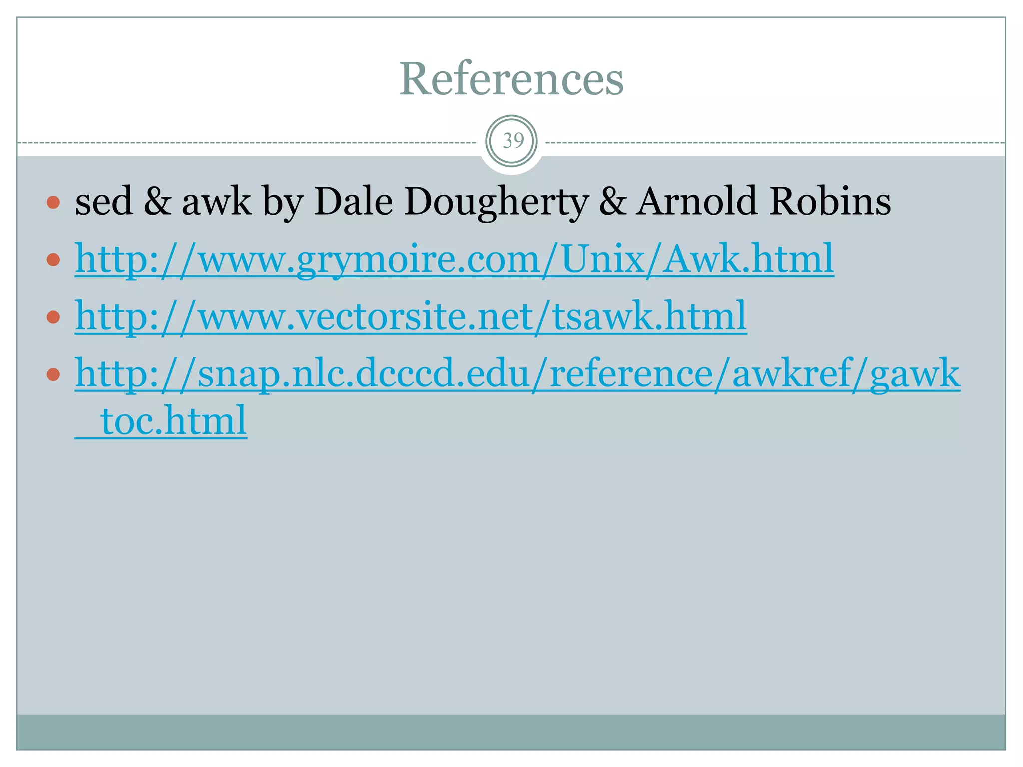 References
                        39

 sed & awk by Dale Dougherty & Arnold Robins
 http://www.grymoire.com/Unix/Awk.html
 http://www.vectorsite.net/tsawk.html
 http://snap.nlc.dcccd.edu/reference/awkref/gawk
 _toc.html
 