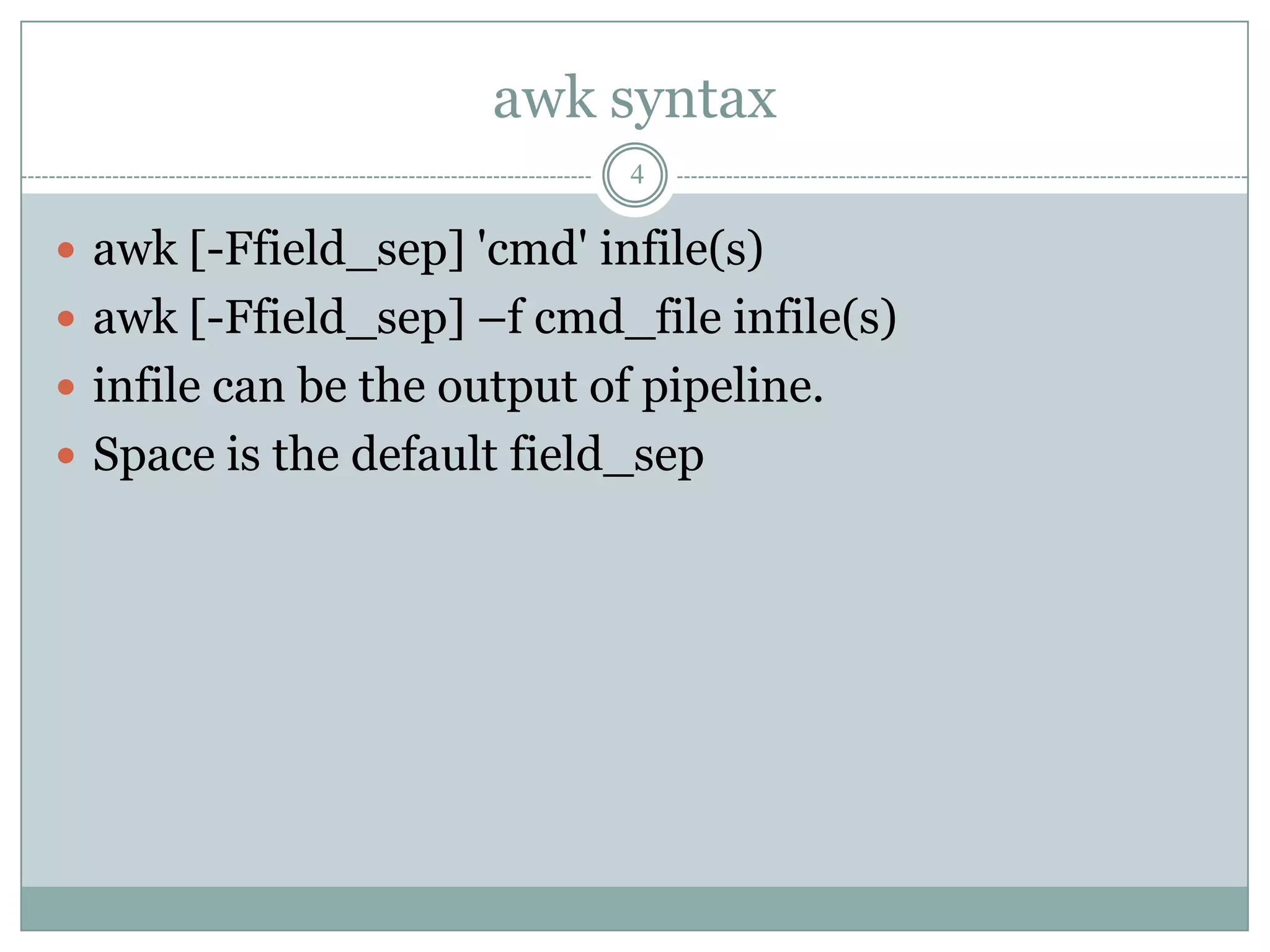 awk syntax
                             4

 awk [-Ffield_sep] 'cmd' infile(s)
 awk [-Ffield_sep] –f cmd_file infile(s)
 infile can be the output of pipeline.
 Space is the default field_sep
 