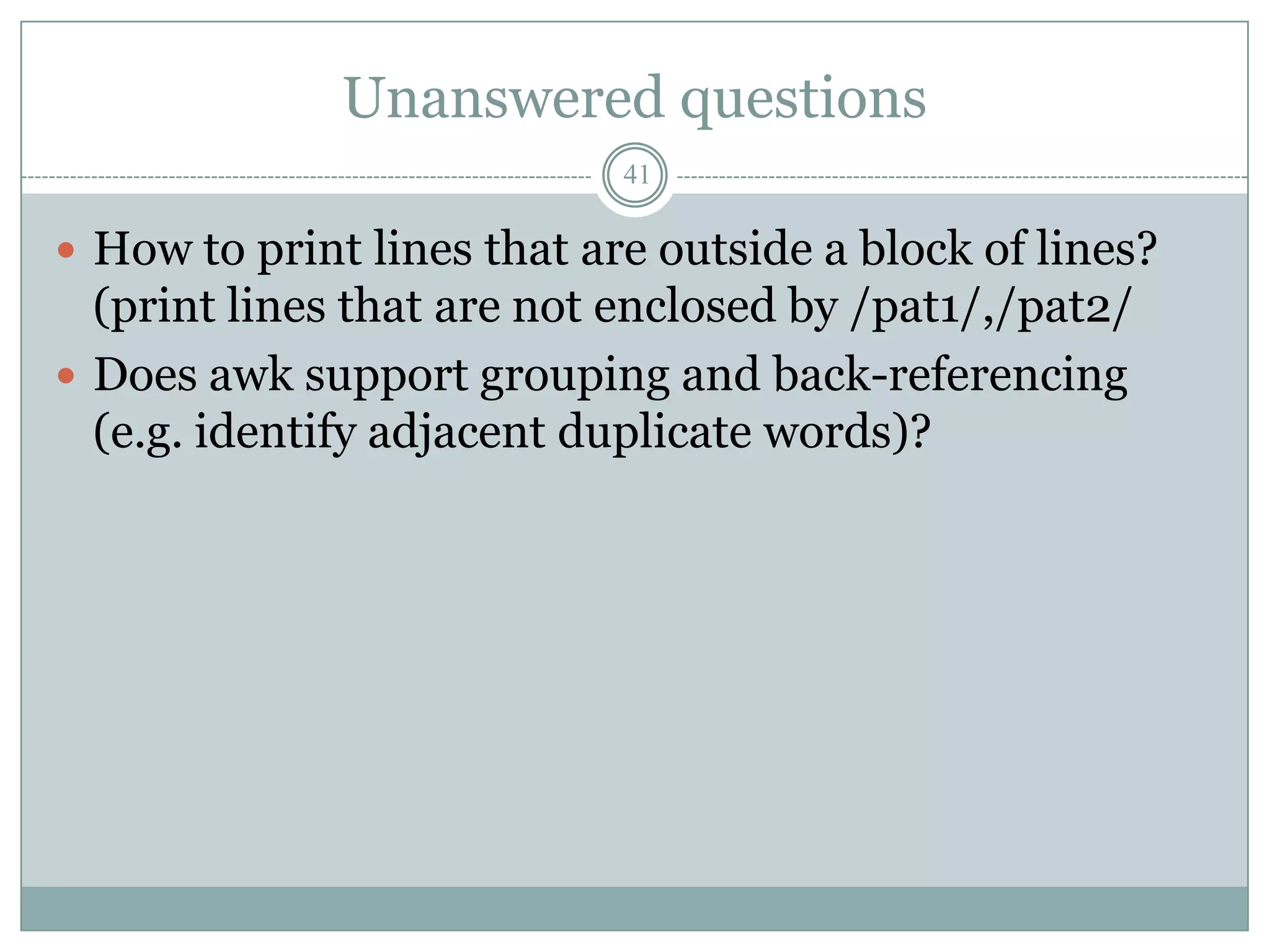 Unanswered questions
                            41

 How to print lines that are outside a block of lines?
  (print lines that are not enclosed by /pat1/,/pat2/
 Does awk support grouping and back-referencing
  (e.g. identify adjacent duplicate words)?
 