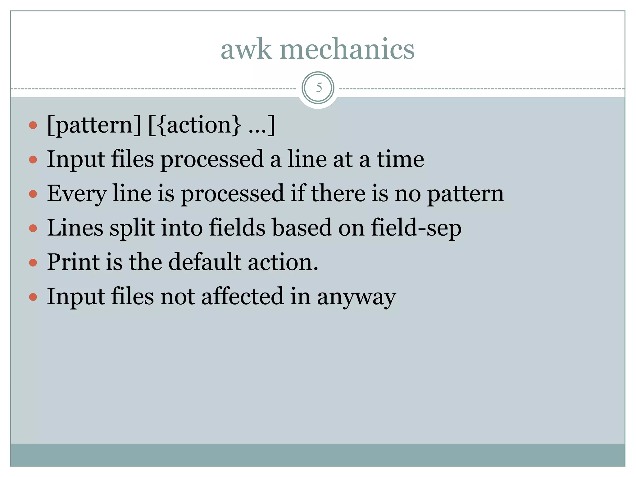 awk mechanics
                             5

 [pattern] [{action} …]
 Input files processed a line at a time
 Every line is processed if there is no pattern
 Lines split into fields based on field-sep
 Print is the default action.
 Input files not affected in anyway
 