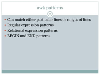 awk patterns
                           10

 Can match either particular lines or ranges of lines
 Regular expression patterns
 Relational expression patterns
 BEGIN and END patterns
 