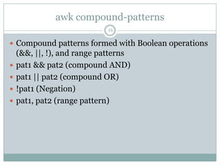 awk compound-patterns
                            16

 Compound patterns formed with Boolean operations
    (&&, ||, !), and range patterns
   pat1 && pat2 (compound AND)
   pat1 || pat2 (compound OR)
   !pat1 (Negation)
   pat1, pat2 (range pattern)
 