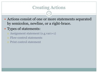 Creating Actions
                                22

 Actions consist of one or more statements separated
  by semicolon, newline, or a right-brace.
 Types of statements:
    Assignment statement (e.g.var1=1)
    Flow-control statements
    Print control statement
 