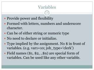 Variables
                            25

 Provide power and flexibility
 Formed with letters, numbers and underscore
    character.
   Can be of either string or numeric type
   No need to declare or initialize.
   Type implied by the assignment. No $ in front of
    variables. (e.g. var1=10; job_type=„clerk‟)
   Field names ($1, $2, ..$n) are special form of
    variables. Can be used like any other variable.
 