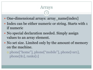 Arrays
                          26

 One-dimensional arrays: array_name[index]
 Index can be either numeric or string. Starts with 1
  if numeric
 No special declaration needed. Simply assign
  values to an array element.
 No set size. Limited only by the amount of memory
  on the machine.
  phone[“home”],  phone[“mobile”], phone[var1],
   phone[$1], ranks[1]
 
