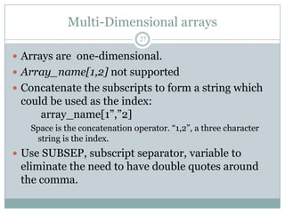 Multi-Dimensional arrays
                                27

 Arrays are one-dimensional.
 Array_name[1,2] not supported
 Concatenate the subscripts to form a string which
 could be used as the index:
     array_name[1”,”2]
   Space is the concatenation operator. “1,2”, a three character
    string is the index.
 Use SUBSEP, subscript separator, variable to
 eliminate the need to have double quotes around
 the comma.
 