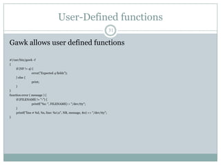 User-Defined functions
                                                                           31

Gawk allows user defined functions

#!/usr/bin/gawk -f
{
     if (NF != 4) {
                 error("Expected 4 fields");
     } else {
                 print;
     }
}
function error ( message ) {
     if (FILENAME != "-") {
                 printf("%s: ", FILENAME) > "/dev/tty";
     }
     printf("line # %d, %s, line: %sn", NR, message, $0) >> "/dev/tty";
}
 