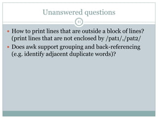 Unanswered questions
                            41

 How to print lines that are outside a block of lines?
  (print lines that are not enclosed by /pat1/,/pat2/
 Does awk support grouping and back-referencing
  (e.g. identify adjacent duplicate words)?
 