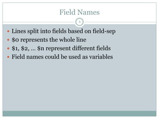Field Names
                             6

 Lines split into fields based on field-sep
 $0 represents the whole line
 $1, $2, … $n represent different fields
 Field names could be used as variables
 