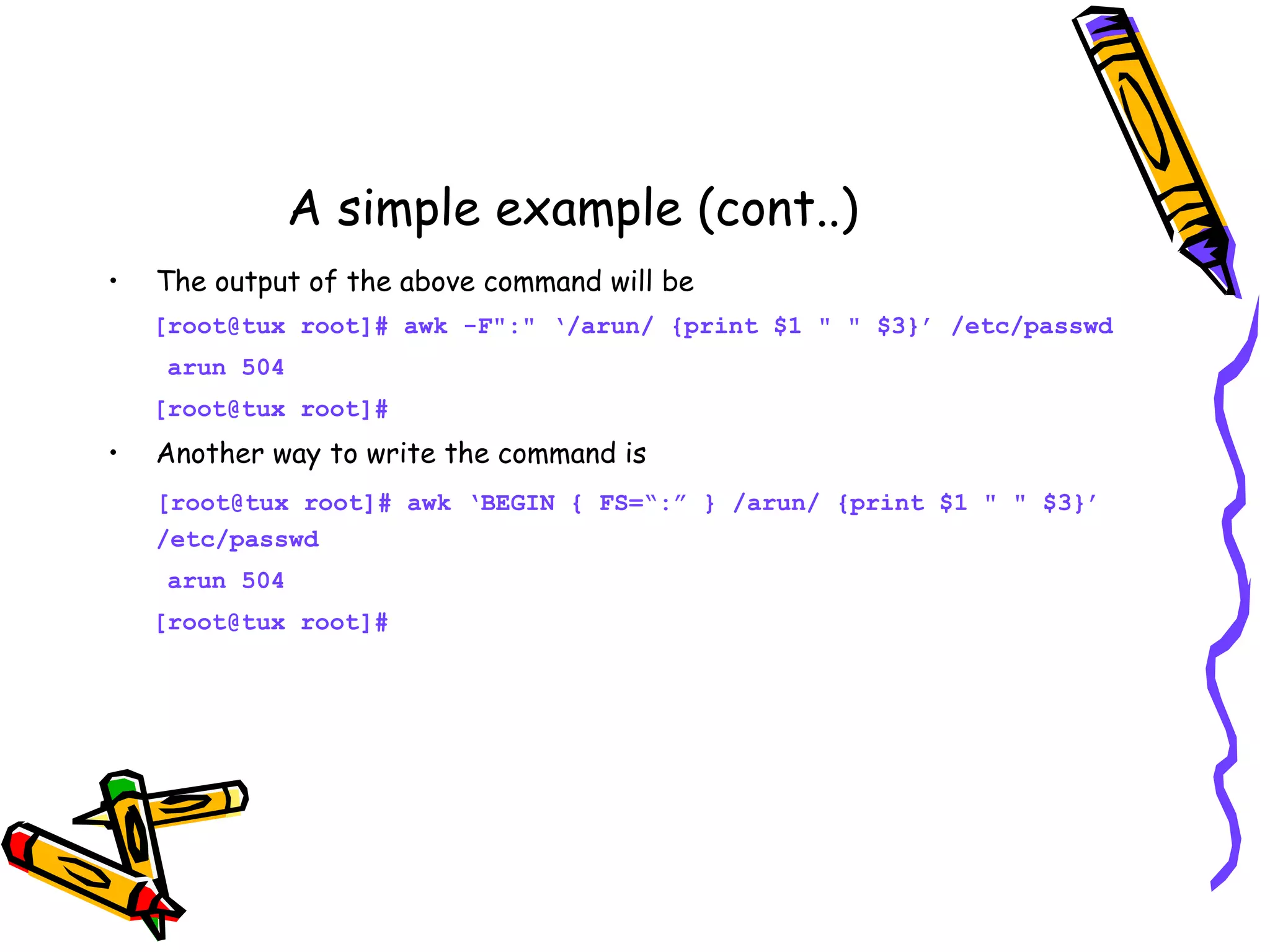 A simple example (cont..) • The output of the above command will be [root@tux root]# awk -F":" ‘/arun/ {print $1 " " $3}’ /etc/passwd arun 504 [root@tux root]# • Another way to write the command is [root@tux root]# awk ‘BEGIN { FS=“:” } /arun/ {print $1 " " $3}’ /etc/passwd arun 504 [root@tux root]# 