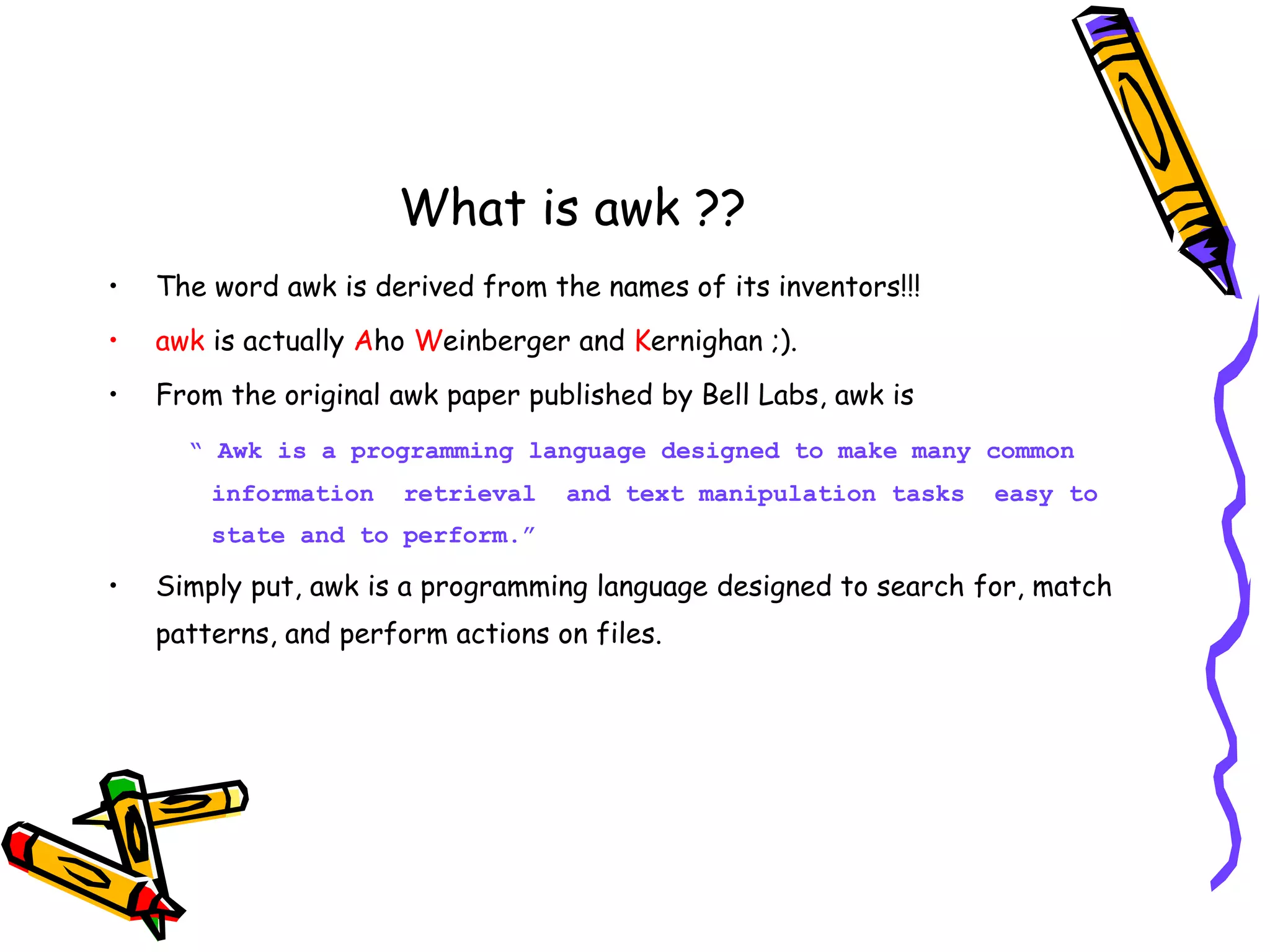 What is awk ?? • The word awk is derived from the names of its inventors!!! • awk is actually Aho Weinberger and Kernighan ;). • From the original awk paper published by Bell Labs, awk is “ Awk is a programming language designed to make many common information retrieval and text manipulation tasks easy to state and to perform.” • Simply put, awk is a programming language designed to search for, match patterns, and perform actions on files. 