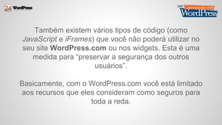Também existem vários tipos de código (como 
JavaScript e iFrames) que você não poderá utilizar no 
seu site WordPress.com ou nos widgets. Esta é uma 
medida para “preservar a segurança dos outros 
usuários”. 
Basicamente, com o WordPress.com você está limitado 
aos recursos que eles consideram como seguros para 
toda a reda. 
 