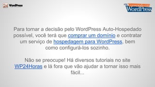 Para tornar a decisão pelo WordPress Auto-Hospedado 
possível, você terá que comprar um domínio e contratar 
um serviço de hospedagem para WordPress, bem 
como configurá-los sozinho. 
Não se preocupe! Há diversos tutoriais no site 
WP24Horas e lá fora que vão ajudar a tornar isso mais 
fácil... 
 