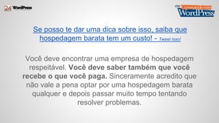 Se posso te dar uma dica sobre isso, saiba que 
hospedagem barata tem um custo! - Tweet Isso! 
Você deve encontrar uma empresa de hospedagem 
respeitável. Você deve saber também que você 
recebe o que você paga. Sinceramente acredito que 
não vale a pena optar por uma hospedagem barata 
qualquer e depois passar muito tempo tentando 
resolver problemas. 
 