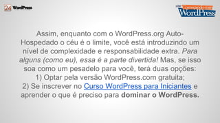 Assim, enquanto com o WordPress.org Auto- 
Hospedado o céu é o limite, você está introduzindo um 
nível de complexidade e responsabilidade extra. Para 
alguns (como eu), essa é a parte divertida! Mas, se isso 
soa como um pesadelo para você, terá duas opções: 
1) Optar pela versão WordPress.com gratuita; 
2) Se inscrever no Curso WordPress para Iniciantes e 
aprender o que é preciso para dominar o WordPress. 
 