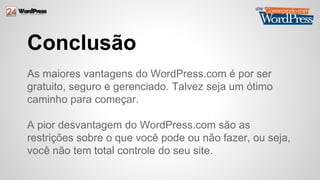 Conclusão 
As maiores vantagens do WordPress.com é por ser 
gratuito, seguro e gerenciado. Talvez seja um ótimo 
caminho para começar. 
A pior desvantagem do WordPress.com são as 
restrições sobre o que você pode ou não fazer, ou seja, 
você não tem total controle do seu site. 
 