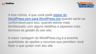 A boa notícia, é que você pode migrar do 
WordPress.com para WordPress.org quando sentir-se 
conformável para isso, quando estiver mais 
familiarizado com alguns detalhes e aspectos mais 
técnicos da gestão do seu site. 
A maior vantagem do WordPress.org é a enorme 
quantidade de opções e recursos que permitem você 
fazer o que quiser com seu site. 
 