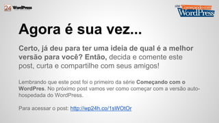 Agora é sua vez... 
Certo, já deu para ter uma ideia de qual é a melhor 
versão para você? Então, decida e comente este 
post, curta e compartilhe com seus amigos! 
Lembrando que este post foi o primeiro da série Começando com o 
WordPres. No próximo post vamos ver como começar com a versão auto-hospedada 
do WordPress. 
Para acessar o post: http://wp24h.co/1sWOtOr 
