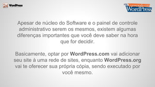 Apesar de núcleo do Software e o painel de controle 
administrativo serem os mesmos, existem algumas 
diferenças importantes que você deve saber na hora 
que for decidir. 
Basicamente, optar por WordPress.com vai adicionar 
seu site à uma rede de sites, enquanto WordPress.org 
vai te oferecer sua própria cópia, sendo executado por 
você mesmo. 
 