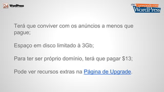 Terá que conviver com os anúncios a menos que 
pague; 
Espaço em disco limitado à 3Gb; 
Para ter ser próprio domínio, terá que pagar $13; 
Pode ver recursos extras na Página de Upgrade. 
 
