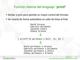 2108/03/15
Ing. David Barreto Llano (david-barreto.com)
Función interna del lenguaje "printf"
Similar a print pero permite un mayor control del formato
No inserta de forma automática un salto de línea al final
David Caracas
Gabriela Occidente
Jonathan Centro
Albany Oriente
{ printf("%s pertenece a %sn", $1, $2) }
David pertenece a Caracas
Gabriela pertenece a Occidente
Jonathan pertenece a Centro
Albany pertenece a Oriente
 