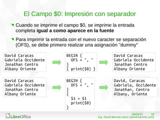 3308/03/15
Ing. David Barreto Llano (david-barreto.com)
El Campo $0: Impresión con separador
Cuando se imprime el campo $0, se imprime la entrada
completa igual a como aparece en la fuente
Para imprimir la entrada con el nuevo caracter se separación
(OFS), se debe primero realizar una asignación "dummy"
BEGIN {
OFS = ", "
}
{ print($0) }
David Caracas
Gabriela Occidente
Jonathan Centro
Albany Oriente
David Caracas
Gabriela Occidente
Jonathan Centro
Albany Oriente
BEGIN {
OFS = ", "
}
{
$1 = $1
print($0)
}
David Caracas
Gabriela Occidente
Jonathan Centro
Albany Oriente
David, Caracas
Gabriela, Occidente
Jonathan, Centro
Albany, Oriente
 