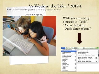 ‘A Week in the Life…’ 2012-1
A Flat Classroom® Project for Elementary School students

                  Grades 3-5, age 8-10
                                                           While you are waiting,
                                                           please go to “Tools”,
                                                           “Audio” to test the
                                                            “Audio Setup Wizard”
 