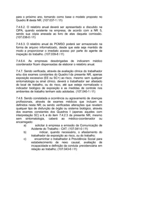 para o próximo ano, tomando como base o modelo proposto no
Quadro III desta NR. (107.037-1 / I1)
7.4.6.2. O relatório anual deverá ser apresentado e discutido na
CIPA, quando existente na empresa, de acordo com a NR 5,
sendo sua cópia anexada ao livro de atas daquela comissão.
(107.038-0 / I1)
7.4.6.3. O relatório anual do PCMSO poderá ser armazenado na
forma de arquivo informatizado, desde que este seja mantido de
modo a proporcionar o imediato acesso por parte do agente da
inspeção do trabalho. (107.039-8 / I1)
7.4.6.4. As empresas desobrigadas de indicarem médico
coordenador ficam dispensadas de elaborar o relatório anual.
7.4.7. Sendo verificada, através da avaliação clínica do trabalhador
e/ou dos exames constantes do Quadro I da presente NR, apenas
exposição excessiva (EE ou SC+) ao risco, mesmo sem qualquer
sintomatologia ou sinal clínico, deverá o trabalhador ser afastado
do local de trabalho, ou do risco, até que esteja normalizado o
indicador biológico de exposição e as medidas de controle nos
ambientes de trabalho tenham sido adotadas. (107.040-1 / I1)
7.4.8. Sendo constatada a ocorrência ou agravamento de doenças
profissionais, através de exames médicos que incluam os
definidos nesta NR; ou sendo verificadas alterações que revelem
qualquer tipo de disfunção de órgão ou sistema biológico, através
dos exames constantes dos Quadros I (apenas aqueles com
interpretação SC) e II, e do item 7.4.2.3 da presente NR, mesmo
sem sintomatologia, caberá ao médico-coordenador ou
encarregado:
a) solicitar à empresa a emissão da Comunicação de
Acidente do Trabalho - CAT; (107.041-0 / I1)
b) indicar, quando necessário, o afastamento do
trabalhador da exposição ao risco, ou do trabalho;
c) encaminhar o trabalhador à Previdência Social para
estabelecimento de nexo causal, avaliação de
incapacidade e definição da conduta previdenciária em
relação ao trabalho; (107.043-6 / I1)
 