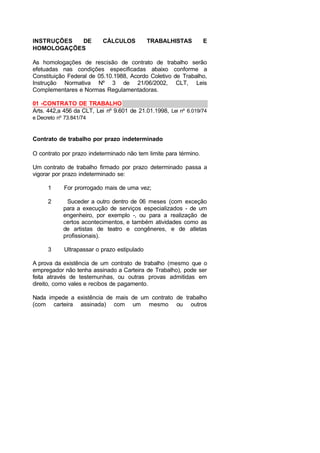 INSTRUÇÕES DE CÁLCULOS TRABALHISTAS E
HOMOLOGAÇÕES
As homologações de rescisão de contrato de trabalho serão
efetuadas nas condições especificadas abaixo conforme a
Constituição Federal de 05.10.1988, Acordo Coletivo de Trabalho,
Instrução Normativa Nº 3 de 21/06/2002, CLT, Leis
Complementares e Normas Regulamentadoras.
01 -CONTRATO DE TRABALHO
Arts. 442,a 456 da CLT, Lei nº 9.601 de 21.01.1998, Lei nº 6.019/74
e Decreto nº 73.841/74
Contrato de trabalho por prazo indeterminado
O contrato por prazo indeterminado não tem limite para término.
Um contrato de trabalho firmado por prazo determinado passa a
vigorar por prazo indeterminado se:
1 For prorrogado mais de uma vez;
2 Suceder a outro dentro de 06 meses (com exceção
para a execução de serviços especializados - de um
engenheiro, por exemplo -, ou para a realização de
certos acontecimentos, e também atividades como as
de artistas de teatro e congêneres, e de atletas
profissionais).
3 Ultrapassar o prazo estipulado
A prova da existência de um contrato de trabalho (mesmo que o
empregador não tenha assinado a Carteira de Trabalho), pode ser
feita através de testemunhas, ou outras provas admitidas em
direito, como vales e recibos de pagamento.
Nada impede a existência de mais de um contrato de trabalho
(com carteira assinada) com um mesmo ou outros
 