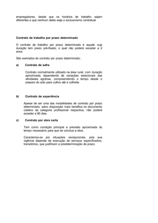 empregadores, desde que os horários de trabalho sejam
diferentes e que nenhum deles exija o exclusivismo contratual
Contrato de trabalho por prazo determinado
O contrato de trabalho por prazo determinado é aquele cuja
duração tem prazo pré-fixado, o qual não poderá exceder a 2
anos.
São exemplos do contrato por prazo determinado:
a) Contrato de safra
Contrato normalmente utilizado na área rural, com duração
aproximada, dependendo de variações estacionais das
atividades agrárias, compreendendo o tempo desde o
preparo do solo para cultivo até a colheita.
b) Contrato de experiência
Apesar de ser uma das modalidades de contrato por prazo
determinado, salvo disposição mais benéfica no documento
coletivo da categoria profissional respectiva, não poderá
exceder a 90 dias.
c) Contrato por obra certa
Tem como condição principal a previsão aproximada do
tempo necessário para que se conclua a obra.
Caracteriza-se por situações excepcionais, pois sua
vigência depende da execução de serviços especificados,
transitórios, que justificam a predeterminação de prazo.
 