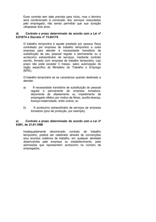 Esse contrato tem data prevista para início, mas o término
será condicionado à conclusão dos serviços executados
pelo empregado, não sendo permitido que sua duração
ultrapasse dois anos.
d) Contrato a prazo determinado de acordo com a Lei nº
6.019/74 e Decreto nº 73.841/74
O trabalho temporário é aquele prestado por pessoa física
contratado por empresa de trabalho temporário a outra
empresa para atender à necessidade transitória de
substituição de seu pessoal regular e permanente ou a
acréscimo extraordinário de serviços, mediante contrato
escrito, firmado com empresa de trabalho temporário, cujo
prazo não pode exceder 3 meses, salvo autorização do
órgão específico do Ministério do Trabalho e Emprego
(MTE).
O trabalho temporário só se caracteriza quando destinado a
atender:
a) À necessidade transitória de substituição do pessoal
regular e permanente da empresa tomadora,
decorrente de afastamento ou impedimento de
empregado efetivo por motivo de férias, auxílio-doença,
licença-maternidade, entre outros; ou
b) A acréscimo extraordinário de serviços da empresa
tomadora (pico de produção, por exemplo)
e) Contrato a prazo determinado de acordo com a Lei nº
9.601, de 21.01.1998
Inadequadamente denominado contrato de trabalho
temporário, poderá ser celebrado através de convenções
e/ou acordos coletivos de trabalho, em qualquer atividade
desenvolvida pela empresa ou estabelecimento, para
admissões que representem acréscimo no número de
empregados.
 
