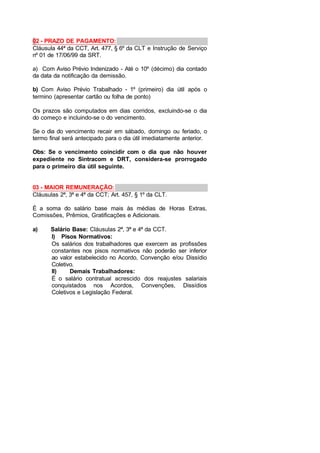 02 - PRAZO DE PAGAMENTO:
Cláusula 44ª da CCT, Art. 477, § 6º da CLT e Instrução de Serviço
nº 01 de 17/06/99 da SRT.
a) Com Aviso Prévio Indenizado - Até o 10º (décimo) dia contado
da data da notificação da demissão.
b) Com Aviso Prévio Trabalhado - 1º (primeiro) dia útil após o
termino (apresentar cartão ou folha de ponto)
Os prazos são computados em dias corridos, excluindo-se o dia
do começo e incluindo-se o do vencimento.
Se o dia do vencimento recair em sábado, domingo ou feriado, o
termo final será antecipado para o dia útil imediatamente anterior.
Obs: Se o vencimento coincidir com o dia que não houver
expediente no Sintracom e DRT, considera-se prorrogado
para o primeiro dia útil seguinte.
03 - MAIOR REMUNERAÇÃO:
Cláusulas 2ª, 3ª e 4ª da CCT; Art. 457, § 1º da CLT.
É a soma do salário base mais às médias de Horas Extras,
Comissões, Prêmios, Gratificações e Adicionais.
a) Salário Base: Cláusulas 2ª, 3ª e 4ª da CCT.
I) Pisos Normativos:
Os salários dos trabalhadores que exercem as profissões
constantes nos pisos normativos não poderão ser inferior
ao valor estabelecido no Acordo, Convenção e/ou Dissídio
Coletivo.
II) Demais Trabalhadores:
É o salário contratual acrescido dos reajustes salariais
conquistados nos Acordos, Convenções, Dissídios
Coletivos e Legislação Federal.
 