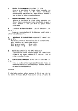 b) Médias de horas extras: Enunciado TST nº 94
Soma-se a quantidade de horas extras, efetuadas nos
últimos doze meses ou dos meses trabalhados
individualmente por percentual e apura a média dividindo o
total por doze ou pelos meses trabalhados.
c) Adicional Noturno: Cláusula 8ª da CCT
Soma-se a quantidade de horas extras, efetuadas nos
últimos doze meses ou dos meses trabalhados e apura a
média dividindo o total por doze ou pelos meses
trabalhados.
d) Adicionais de Periculosidade - Cláusula 25ª da CCT, Art.
193 da CLT.
Aplica-se o percentual de 30 % (Trinta por cento) cobre o
salário base e horas extras.
e) Adicionais de Insalubridade: Cláusula 25ª da CCT, Art.
192 da CLT.
Aplica-se o percentual abaixo sobre valor do salário mínimo.
40 % (Quarenta por cento) - Grau máximo
20 % (vinte por cento) - Grau médio
10 % (Dez por cento) - Grau mínimo
f) Comissões e Prêmios: Art. 457 e 478 da CLT
Somam-se os valores nominais pagos nos últimos doze
meses ou dos meses trabalhados, e divide por doze ou
pelos meses trabalhados.
g) Gratificações de função: Art. 457 da CLT, Enunciado TST
nº 78.
Soma-se o valor nominal pago nos últimos doze meses ou
dos meses trabalhados e apura a média dividindo por doze
ou pelos meses trabalhados.
Exemplo:
O trabalhador recebe o salário base de R$ 501,00 pôr mês, fez
nos últimos 12 meses 306,00 horas extras com o acréscimo de
 