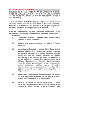 04 - JORNADA DE TRABALHO
Cláusulas 26 da CCT, Artigo 7º, XIII da Constituição Federal,
Artigos 58, 224, 226, 227, 302 a 304 e 318 da CLT, Enunciado
TST nº 178; Lei nº 7.394/85, Lei nº 4.950-A/66, Lei nº 3.270/57 e
Lei nº 8.856/94)
A duração normal do trabalho para os empregados em qualquer
atividade privada é de até 8 horas diárias e 44 horas semanais,
facultada a compensação de horários e a redução da jornada,
mediante acordo ou convenção coletiva de trabalho.
Contudo, considerando algumas condições específicas, a lei
estabelece outros limites a determinadas atividades profissionais.
Exemplos
α) Telefonistas de mesa - jornada diária máxima de 6
horas ou 36 horas semanais.
β) Serviços em estabelecimentos bancários - 6 horas
contínuas.
χ) Jornalistas profissionais - jornada diária fixada em 5
horas no máximo, tanto de dia como de noite, podendo
ser elevada, contudo, a 7 horas, mediante acordo
escrito em que se estipule aumento de salário
correspondente ao excesso do tempo de trabalho, e
em que se fixe um intervalo destinado a repouso ou a
refeição. Consideram-se funções desempenhadas
pelos jornalistas profissionais, como empregados:
redator, noticiarista, repórter, repórter de setor,
radiorepórter, arquivista-pesquisador, revisor, ilustrador,
repórter- fotográfico, repórter-cinematográfico e
diagramador
δ) Professores - num mesmo estabelecimento de ensino
não pode o professor ministrar, por dia, mais de 4 aulas
consecutivas, nem mais de 6, intercaladas.
ε) Médicos, auxiliares e cirurgiões-dentistas - para
médicos e cirurgiões-dentistas: no mínimo 2 horas e no
máximo 4 horas diárias; e para auxiliares (de
 