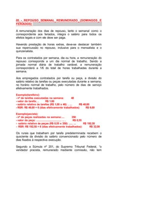 05 - REPOUSO SEMANAL REMUNERADO (DOMINGOS E
FERIADOS):
A remuneração dos dias de repouso, tanto o semanal como o
correspondente aos feriados, integra o salário para todos os
efeitos legais e com ele deve ser paga.
Havendo prestação de horas extras, deve-se destacar também
sua repercussão no repouso, inclusive para o mensalista e o
quinzenalista.
Para os contratados por semana, dia ou hora, a remuneração do
repouso corresponde a um dia normal de trabalho. Sendo a
jornada normal diária de trabalho variável, a remuneração
corresponderá a 1/6 do total de horas trabalhadas durante a
semana.
Aos empregados contratados por tarefa ou peça, a divisão do
salário relativo às tarefas ou peças executadas durante a semana,
no horário normal de trabalho, pelo número de dias de serviço
efetivamente trabalhados.
Exemplo(tarefeiro):
- nº de tarefas executadas na semana: 48
- valor da tarefa:. . R$ 1,00
- salário relativo às tarefas (R$ 1,00 x 48): . ... R$ 48,00
- RSR: R$ 48,00 ÷ 6 (dias efetivamente trabalhados) R$ 8,00
Exemplo(pecista):
- nº de peças realizadas na semana:.... 350
- valor da peça: ................................ .. . R$ 0,55
- salário relativo às peças (R$ 0,55 x 350): ..... ... R$ 192,50
- RSR: R$ 192,50 ÷ 6 (dias efetivamente trabalhados): R$ 32,08
Os rurais que trabalham por tarefa predeterminada recebem o
quociente da divisão do salário convencionado pelo número de
dias fixados à respectiva execução.
Segundo a Súmula nº 201, do Supremo Tribunal Federal, “o
vendedor pracista, remunerado mediante comissão, não tem
 