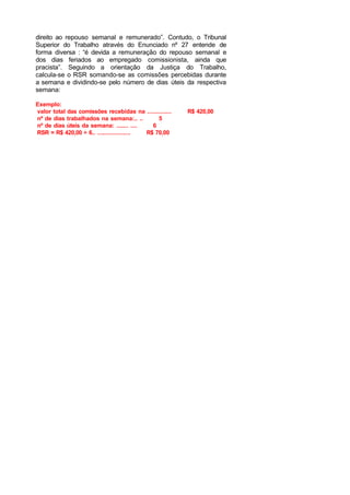 direito ao repouso semanal e remunerado”. Contudo, o Tribunal
Superior do Trabalho através do Enunciado nº 27 entende de
forma diversa : “é devida a remuneração do repouso semanal e
dos dias feriados ao empregado comissionista, ainda que
pracista”. Seguindo a orientação da Justiça do Trabalho,
calcula-se o RSR somando-se as comissões percebidas durante
a semana e dividindo-se pelo número de dias úteis da respectiva
semana:
Exemplo:
valor total das comissões recebidas na .............. R$ 420,00
nº de dias trabalhados na semana:.. .. 5
nº de dias úteis da semana: ....... .... 6
RSR = R$ 420,00 ÷ 6.. ................... R$ 70,00
 