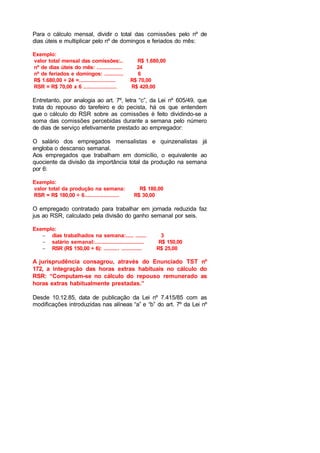 Para o cálculo mensal, dividir o total das comissões pelo nº de
dias úteis e multiplicar pelo nº de domingos e feriados do mês:
Exemplo:
valor total mensal das comissões:.. R$ 1.680,00
nº de dias úteis do mês: ................ 24
nº de feriados e domingos: ............ 6
R$ 1.680,00 ÷ 24 =....................... R$ 70,00
RSR = R$ 70,00 x 6 ..................... R$ 420,00
Entretanto, por analogia ao art. 7º, letra “c”, da Lei nº 605/49, que
trata do repouso do tarefeiro e do pecista, há os que entendem
que o cálculo do RSR sobre as comissões é feito dividindo-se a
soma das comissões percebidas durante a semana pelo número
de dias de serviço efetivamente prestado ao empregador:
O salário dos empregados mensalistas e quinzenalistas já
engloba o descanso semanal.
Aos empregados que trabalham em domicílio, o equivalente ao
quociente da divisão da importância total da produção na semana
por 6:
Exemplo:
valor total da produção na semana: R$ 180,00
RSR = R$ 180,00 ÷ 6...................... R$ 30,00
O empregado contratado para trabalhar em jornada reduzida faz
jus ao RSR, calculado pela divisão do ganho semanal por seis.
Exemplo:
− dias trabalhados na semana:..... ....... 3
− salário semanal:............................... R$ 150,00
− RSR (R$ 150,00 ÷ 6): .......... ............. R$ 25,00
A jurisprudência consagrou, através do Enunciado TST nº
172, a integração das horas extras habituais no cálculo do
RSR: “Computam-se no cálculo do repouso remunerado as
horas extras habitualmente prestadas.”
Desde 10.12.85, data de publicação da Lei nº 7.415/85 com as
modificações introduzidas nas alíneas “a” e “b” do art. 7º da Lei nº
 