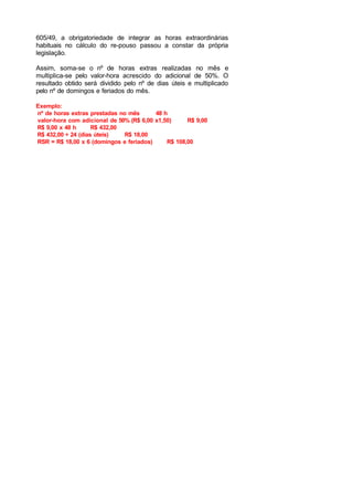 605/49, a obrigatoriedade de integrar as horas extraordinárias
habituais no cálculo do re-pouso passou a constar da própria
legislação.
Assim, soma-se o nº de horas extras realizadas no mês e
multiplica-se pelo valor-hora acrescido do adicional de 50%. O
resultado obtido será dividido pelo nº de dias úteis e multiplicado
pelo nº de domingos e feriados do mês.
Exemplo:
nº de horas extras prestadas no mês 48 h
valor-hora com adicional de 50% (R$ 6,00 x1,50) R$ 9,00
R$ 9,00 x 48 h R$ 432,00
R$ 432,00 ÷ 24 (dias úteis) R$ 18,00
RSR = R$ 18,00 x 6 (domingos e feriados) R$ 108,00
 