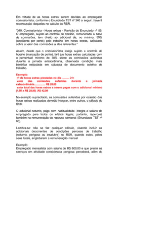 Em virtude de as horas extras serem devidas ao empregado
comissionista, conforme o Enunciado TST nº 340 a seguir, haverá
repercussão daquelas no cálculo do RSR.
“340. Comissionista - Horas extras - Revisão do Enunciado nº 56.
O empregado, sujeito ao controle de horário, remunerado à base
de comissões, tem direito ao adicional de, no mínimo, 50%
(cinqüenta por cento) pelo trabalho em horas extras, calculado
sobre o valor das comissões a elas referentes.”
Assim, desde que o comissionista esteja sujeito a controle de
horário (marcação de ponto), fará jus horas extras calculadas com
o percentual mínimo de 50% sobre as comissões auferidas
durante a jornada extraordinária, observada condição mais
benéfica estipulada em cláusula de documento coletivo de
trabalho.
Exemplo:
nº de horas extras prestadas no dia ......... 2 h
valor das comissões auferidas durante a jornada
extraordinária.............. R$ 28,00
valor total das horas extras a serem pagas com o adicional mínimo
(1,50 x R$ 28,00) .R$ 42,00
No exemplo supracitado, as comissões auferidas por ocasião das
horas extras realizadas deverão integrar, entre outros, o cálculo do
RSR.
O adicional noturno, pago com habitualidade, integra o salário do
empregado para todos os efeitos legais; portanto, repercute
também na remuneração do repouso semanal (Enunciado TST nº
60).
Lembra-se: não se faz qualquer cálculo, visando incluir os
adicionais decorrentes de condições penosas de trabalho
(noturno, perigoso ou insalubre) no RSR, quando estes, pelos
seus totais, englobarem a remuneração mensal
Exemplo:
Empregado mensalista com salário de R$ 600,00 e que preste os
serviços em atividade considerada perigosa perceberá, além do
 