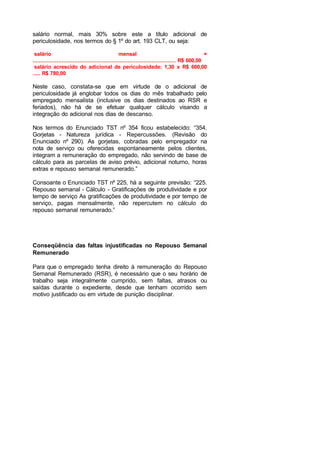 salário normal, mais 30% sobre este a título adicional de
periculosidade, nos termos do § 1º do art. 193 CLT, ou seja:
salário mensal =
......................................................................................... R$ 600,00
salário acrescido do adicional de periculosidade: 1,30 x R$ 600,00
..... R$ 780,00
Neste caso, constata-se que em virtude de o adicional de
periculosidade já englobar todos os dias do mês trabalhado pelo
empregado mensalista (inclusive os dias destinados ao RSR e
feriados), não há de se efetuar qualquer cálculo visando a
integração do adicional nos dias de descanso.
Nos termos do Enunciado TST nº 354 ficou estabelecido: “354.
Gorjetas - Natureza jurídica - Repercussões. (Revisão do
Enunciado nº 290). As gorjetas, cobradas pelo empregador na
nota de serviço ou oferecidas espontaneamente pelos clientes,
integram a remuneração do empregado, não servindo de base de
cálculo para as parcelas de aviso prévio, adicional noturno, horas
extras e repouso semanal remunerado.”
Consoante o Enunciado TST nº 225, há a seguinte previsão: “225.
Repouso semanal - Cálculo - Gratificações de produtividade e por
tempo de serviço As gratificações de produtividade e por tempo de
serviço, pagas mensalmente, não repercutem no cálculo do
repouso semanal remunerado.”
Conseqüência das faltas injustificadas no Repouso Semanal
Remunerado
Para que o empregado tenha direito à remuneração do Repouso
Semanal Remunerado (RSR), é necessário que o seu horário de
trabalho seja integralmente cumprido, sem faltas, atrasos ou
saídas durante o expediente, desde que tenham ocorrido sem
motivo justificado ou em virtude de punição disciplinar.
 