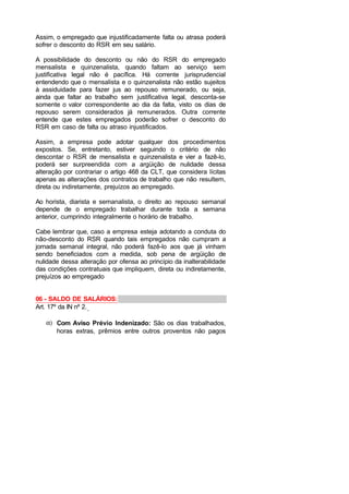Assim, o empregado que injustificadamente falta ou atrasa poderá
sofrer o desconto do RSR em seu salário.
A possibilidade do desconto ou não do RSR do empregado
mensalista e quinzenalista, quando faltam ao serviço sem
justificativa legal não é pacífica. Há corrente jurisprudencial
entendendo que o mensalista e o quinzenalista não estão sujeitos
à assiduidade para fazer jus ao repouso remunerado, ou seja,
ainda que faltar ao trabalho sem justificativa legal, desconta-se
somente o valor correspondente ao dia da falta, visto os dias de
repouso serem considerados já remunerados. Outra corrente
entende que estes empregados poderão sofrer o desconto do
RSR em caso de falta ou atraso injustificados.
Assim, a empresa pode adotar qualquer dos procedimentos
expostos. Se, entretanto, estiver seguindo o critério de não
descontar o RSR de mensalista e quinzenalista e vier a fazê-lo,
poderá ser surpreendida com a argüição de nulidade dessa
alteração por contrariar o artigo 468 da CLT, que considera lícitas
apenas as alterações dos contratos de trabalho que não resultem,
direta ou indiretamente, prejuízos ao empregado.
Ao horista, diarista e semanalista, o direito ao repouso semanal
depende de o empregado trabalhar durante toda a semana
anterior, cumprindo integralmente o horário de trabalho.
Cabe lembrar que, caso a empresa esteja adotando a conduta do
não-desconto do RSR quando tais empregados não cumpram a
jornada semanal integral, não poderá fazê-lo aos que já vinham
sendo beneficiados com a medida, sob pena de argüição de
nulidade dessa alteração por ofensa ao princípio da inalterabilidade
das condições contratuais que impliquem, direta ou indiretamente,
prejuízos ao empregado
06 - SALDO DE SALÁRIOS:
Art. 17º da IN nº 2.
α) Com Aviso Prévio Indenizado: São os dias trabalhados,
horas extras, prêmios entre outros proventos não pagos
 