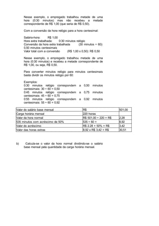 Nesse exemplo, o empregado trabalhou metade de uma
hora (0:30 minutos) mas não recebeu a metade
correspondente de R$ 1,00 (que seria de R$ 0,50).
Com a conversão da hora relógio para a hora centesimal:
Salário-hora: R$ 1,00
Hora extra trabalhada: 0:30 minutos relógio
Conversão da hora extra trabalhada (30 minutos ÷ 60):
0,50 minutos centesimais
Valor total com a conversão (R$ 1,00 x 0,50): R$ 0,50
Nesse exemplo, o empregado trabalhou metade de uma
hora (0:30 minutos) e recebeu a metade correspondente de
R$ 1,00, ou seja, R$ 0,50.
Para converter minutos relógio para minutos centesimais
basta dividir os minutos relógio por 60:
Exemplos:
0:30 minutos relógio correspondem a 0,50 minutos
centesimais: 30 ÷ 60 = 0,50
0:45 minutos relógio correspondem a 0,75 minutos
centesimais: 45 ÷ 60 = 0,75
0:55 minutos relógio correspondem a 0,92 minutos
centesimais: 55 ÷ 60 = 0,92
Valor do salário base mensal R$ 501,00
Carga horária mensal 220 horas
Valor da hora normal R$ 501,00 ÷ 220 = R$ 2,28
535 minutos com acréscimo de 50% 535 ÷ 60 = 8,92
Valor do acréscimo R$ 2.28 + 50% = R$ 3,42
Valor das horas extras 8,92 x R$ 3,42 = R$ 30,51
b) Calcula-se o valor da hora normal dividindo-se o salário
base mensal pela quantidade da carga horária mensal.
 