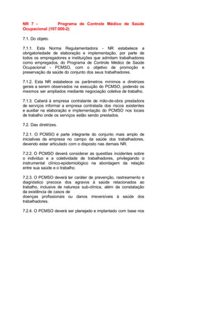NR 7 - Programa de Controle Médico de Saúde
Ocupacional (107.000-2)
7.1. Do objeto.
7.1.1. Esta Norma Regulamentadora - NR estabelece a
obrigatoriedade de elaboração e implementação, por parte de
todos os empregadores e instituições que admitam trabalhadores
como empregados, do Programa de Controle Médico de Saúde
Ocupacional - PCMSO, com o objetivo de promoção e
preservação da saúde do conjunto dos seus trabalhadores.
7.1.2. Esta NR estabelece os parâmetros mínimos e diretrizes
gerais a serem observados na execução do PCMSO, podendo os
mesmos ser ampliados mediante negociação coletiva de trabalho.
7.1.3. Caberá à empresa contratante de mão-de-obra prestadora
de serviços informar a empresa contratada dos riscos existentes
e auxiliar na elaboração e implementação do PCMSO nos locais
de trabalho onde os serviços estão sendo prestados.
7.2. Das diretrizes.
7.2.1. O PCMSO é parte integrante do conjunto mais amplo de
iniciativas da empresa no campo da saúde dos trabalhadores,
devendo estar articulado com o disposto nas demais NR.
7.2.2. O PCMSO deverá considerar as questões incidentes sobre
o indivíduo e a coletividade de trabalhadores, privilegiando o
instrumental clínico-epidemiológico na abordagem da relação
entre sua saúde e o trabalho.
7.2.3. O PCMSO deverá ter caráter de prevenção, rastreamento e
diagnóstico precoce dos agravos à saúde relacionados ao
trabalho, inclusive de natureza sub-clínica, além da constatação
da existência de casos de
doenças profissionais ou danos irreversíveis à saúde dos
trabalhadores.
7.2.4. O PCMSO deverá ser planejado e implantado com base nos
 