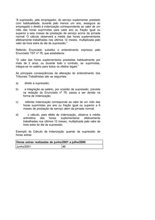 “A supressão, pelo empregador, do serviço suplementar prestado
com habitualidade, durante pelo menos um ano, assegura ao
empregado o direito à indenização correspondente ao valor de um
mês das horas suprimidas para cada ano ou fração igual ou
superior a seis meses de prestação de serviço acima da jornada
normal. O cálculo observará a média das horas suplementares
efetivamente trabalhadas nos últimos 12 meses, multiplicada pelo
valor da hora extra do dia da supressão.”
Referido Enunciado substitui o entendimento expresso pelo
Enunciado TST nº 76, que estabelecia:
“O valor das horas suplementares prestadas habitualmente por
mais de 2 anos, ou durante todo o contrato, se suprimidas,
integra-se no salário para todos os efeitos legais.”
As principais conseqüências da alteração do entendimento dos
Tribunais Trabalhistas são as seguintes:
a) direito à supressão;
b) a integração ao salário, por ocasião da supressão, prevista
na redação do Enunciado nº 76, passa a ser devida na
forma de indenização;
c) referida indenização corresponde ao valor de um mês das
horas suprimidas por ano ou fração igual ou superior a 6
meses de prestação de serviço além da jornada normal;
d) o cálculo, para efeito de indenização, observa a média
aritmética das horas suplementares efetivamente
trabalhadas nos últimos 12 meses, multiplicada pelo valor da
hora extra do dia da supressão.
Exemplo do Cálculo da indenização quando da supressão de
horas extras
Horas extras realizadas de junho/2001 a julho/2000
Junho/2001 46
 