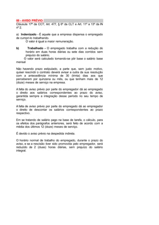 08 - AVISO PRÉVIO:
Cláusula 17ª da CCT; Art. 477, § 6º da CLT e Art. 11º a 13º da IN
nº 2.
a) Indenizado - É aquele que a empresa dispensa o empregado
de cumpri-lo trabalhando.
O valor é igual a maior remuneração.
b) Trabalhado - O empregado trabalha com a redução do
horário em duas horas diárias ou sete dias corridos sem
prejuízo do salário.
O valor será calculado tomando-se pôr base o salário base
mensal
Não havendo prazo estipulado, a parte que, sem justo motivo,
quiser rescindir o contrato deverá avisar a outra da sua resolução
com a antecedência mínima de 30 (trinta) dias aos que
perceberem por quinzena ou mês, ou que tenham mais de 12
(doze) meses de serviço na empresa.
A falta do aviso prévio por parte do empregador dá ao empregado
o direito aos salários correspondentes ao prazo do aviso,
garantida sempre a integração desse período no seu tempo de
serviço.
A falta de aviso prévio por parte do empregado dá ao empregador
o direito de descontar os salários correspondentes ao prazo
respectivo.
Em se tratando de salário pago na base de tarefa, o cálculo, para
os efeitos dos parágrafos anteriores, será feito de acordo com a
média dos últimos 12 (doze) meses de serviço.
É devido o aviso prévio na despedida indireta.
O horário normal de trabalho do empregado, durante o prazo do
aviso, e se a rescisão tiver sido promovida pelo empregador, será
reduzido de 2 (duas) horas diárias, sem prejuízo do salário
integral.
 